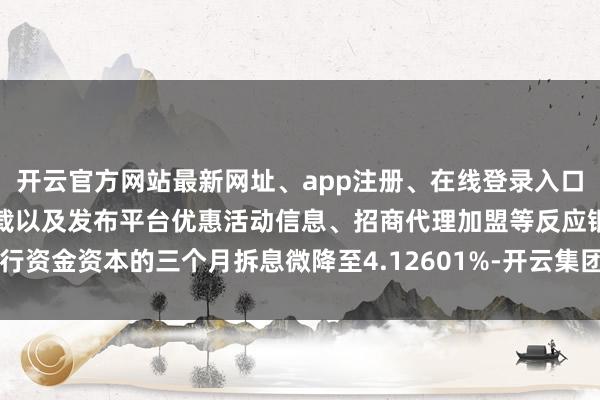 开云官方网站最新网址、app注册、在线登录入口、手机网页版、客户端下载以及发布平台优惠活动信息、招商代理加盟等反应银行资金资本的三个月拆息微降至4.12601%-开云集团「中国」Kaiyun·官方网站