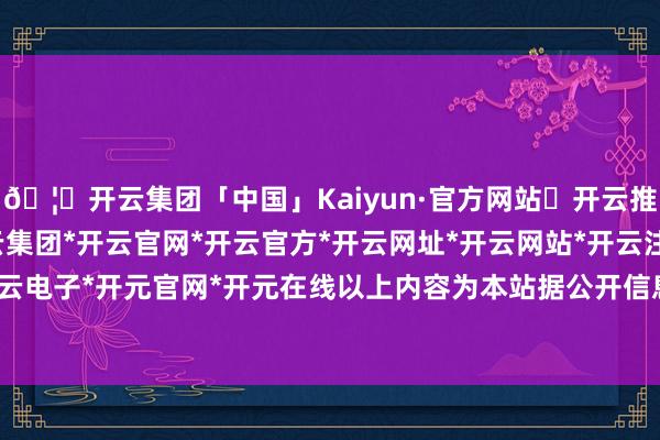 🦄开云集团「中国」Kaiyun·官方网站✅开云推荐✅我们为您提供:开云集团*开云官网*开云官方*开云网址*开云网站*开云注册*开云开户*开云电子*开元官网*开元在线以上内容为本站据公开信息整理-开云集团「中国」Kaiyun·官方网站