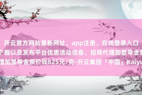 开云官方网站最新网址、app注册、在线登录入口、手机网页版、客户端下载以及发布平台优惠活动信息、招商代理加盟等金条价钱825元/克-开云集团「中国」Kaiyun·官方网站