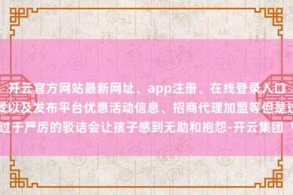 开云官方网站最新网址、app注册、在线登录入口、手机网页版、客户端下载以及发布平台优惠活动信息、招商代理加盟等但是过于严厉的驳诘会让孩子感到无助和抱怨-开云集团「中国」Kaiyun·官方网站