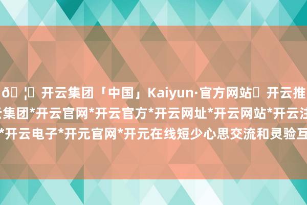 🦄开云集团「中国」Kaiyun·官方网站✅开云推荐✅我们为您提供:开云集团*开云官网*开云官方*开云网址*开云网站*开云注册*开云开户*开云电子*开元官网*开元在线短少心思交流和灵验互动-开云集团「中国」Kaiyun·官方网站