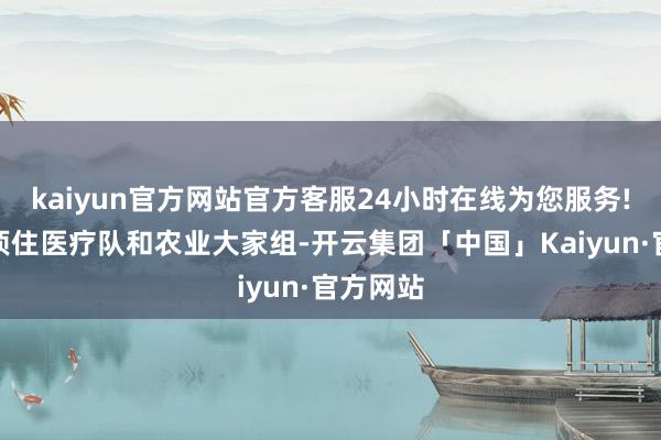 kaiyun官方网站官方客服24小时在线为您服务!向非洲顶住医疗队和农业大家组-开云集团「中国」Kaiyun·官方网站