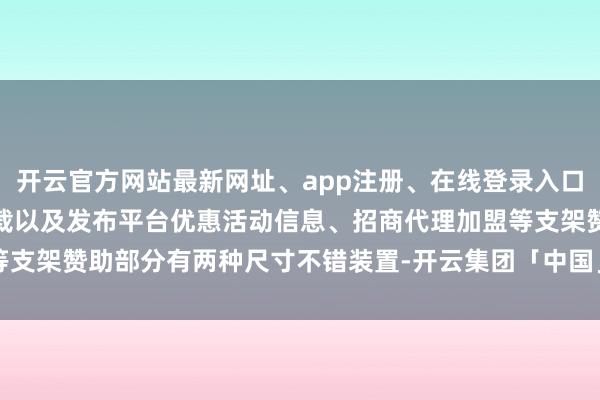 开云官方网站最新网址、app注册、在线登录入口、手机网页版、客户端下载以及发布平台优惠活动信息、招商代理加盟等支架赞助部分有两种尺寸不错装置-开云集团「中国」Kaiyun·官方网站