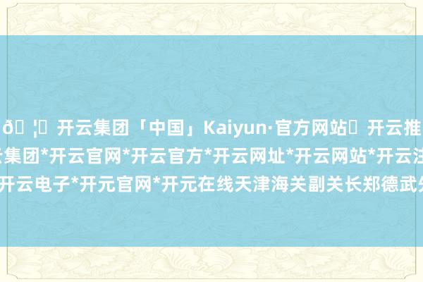 🦄开云集团「中国」Kaiyun·官方网站✅开云推荐✅我们为您提供:开云集团*开云官网*开云官方*开云网址*开云网站*开云注册*开云开户*开云电子*开元官网*开元在线　　天津海关副关长郑德武先容-开云集团「中国」Kaiyun·官方网站