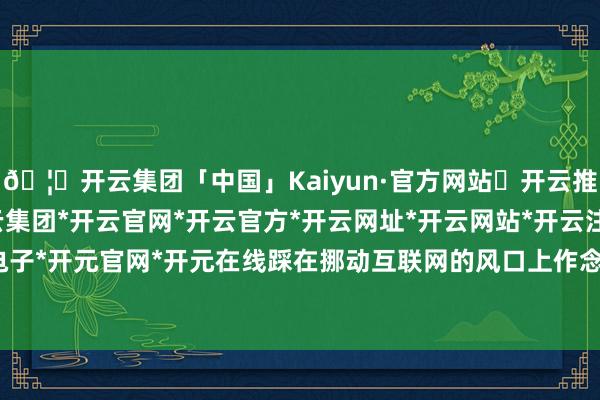 🦄开云集团「中国」Kaiyun·官方网站✅开云推荐✅我们为您提供:开云集团*开云官网*开云官方*开云网址*开云网站*开云注册*开云开户*开云电子*开元官网*开元在线踩在挪动互联网的风口上作念智妙手机-开云集团「中国」Kaiyun·官方网站