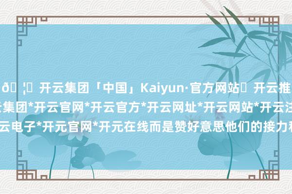 🦄开云集团「中国」Kaiyun·官方网站✅开云推荐✅我们为您提供:开云集团*开云官网*开云官方*开云网址*开云网站*开云注册*开云开户*开云电子*开元官网*开元在线而是赞好意思他们的接力和跳动-开云集团「中国」Kaiyun·官方网站