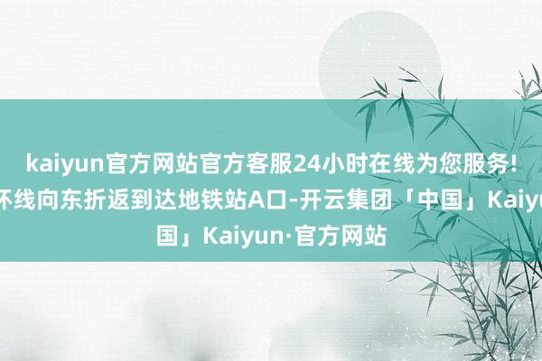 kaiyun官方网站官方客服24小时在线为您服务!再沿着东北环线向东折返到达地铁站A口-开云集团「中国」Kaiyun·官方网站