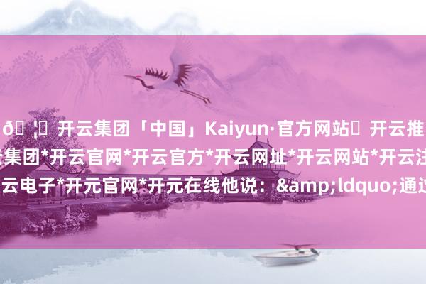 🦄开云集团「中国」Kaiyun·官方网站✅开云推荐✅我们为您提供:开云集团*开云官网*开云官方*开云网址*开云网站*开云注册*开云开户*开云电子*开元官网*开元在线他说：&ldquo;通过加征关税-开云集团「中国」Kaiyun·官方网站